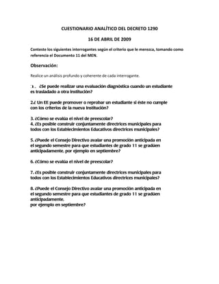 CUESTIONARIO ANALÍTICO DEL DECRETO 1290

                                16 DE ABRIL DE 2009
Conteste los siguientes interrogantes según el criterio que le merezca, tomando como
referencia el Documento 11 del MEN.

Observación:
Realice un análisis profundo y coherente de cada interrogante.

1. ¿Se puede realizar una evaluación diagnóstica cuando un estudiante
es trasladado a otra institución?

2.¿ Un EE puede promover o reprobar un estudiante si éste no cumple
con los criterios de la nueva Institución?

3. ¿Cómo se evalúa el nivel de preescolar?
4. ¿Es posible construir conjuntamente directrices municipales para
todos con los Establecimientos Educativos directrices municipales?

5. ¿Puede el Consejo Directivo avalar una promoción anticipada en
el segundo semestre para que estudiantes de grado 11 se gradúen
anticipadamente, por ejemplo en septiembre?

6. ¿Cómo se evalúa el nivel de preescolar?

7. ¿Es posible construir conjuntamente directrices municipales para
todos con los Establecimientos Educativos directrices municipales?

8. ¿Puede el Consejo Directivo avalar una promoción anticipada en
el segundo semestre para que estudiantes de grado 11 se gradúen
anticipadamente,
por ejemplo en septiembre?
 