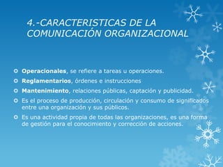 4.-CARACTERISTICAS DE LA
    COMUNICACIÓN ORGANIZACIONAL



 Operacionales, se refiere a tareas u operaciones.
 Reglamentarios, órdenes e instrucciones
 Mantenimiento, relaciones públicas, captación y publicidad.
 Es el proceso de producción, circulación y consumo de significados
  entre una organización y sus públicos.
 Es una actividad propia de todas las organizaciones, es una forma
  de gestión para el conocimiento y corrección de acciones.
 