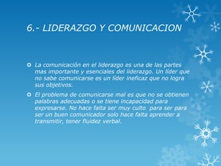 6.- LIDERAZGO Y COMUNICACION



 La comunicación en el liderazgo es una de las partes
  mas importante y esenciales del liderazgo. Un líder que
  no sabe comunicarse es un líder ineficaz que no logra
  sus objetivos.
 El problema de comunicarse mal es que no se obtienen
  palabras adecuadas o se tiene incapacidad para
  expresarse. No hace falta ser muy culto para ser para
  ser un buen comunicador solo hace falta aprender a
  transmitir, tener fluidez verbal.
 