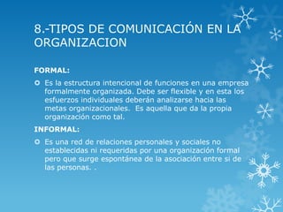 8.-TIPOS DE COMUNICACIÓN EN LA
ORGANIZACION

FORMAL:
 Es la estructura intencional de funciones en una empresa
  formalmente organizada. Debe ser flexible y en esta los
  esfuerzos individuales deberán analizarse hacia las
  metas organizacionales. Es aquella que da la propia
  organización como tal.
INFORMAL:
 Es una red de relaciones personales y sociales no
  establecidas ni requeridas por una organización formal
  pero que surge espontánea de la asociación entre si de
  las personas. .
 