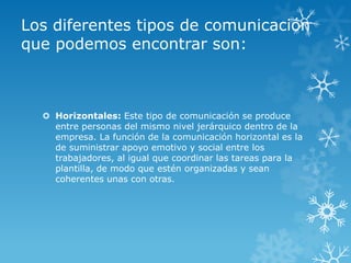 Los diferentes tipos de comunicación
que podemos encontrar son:



   Horizontales: Este tipo de comunicación se produce
    entre personas del mismo nivel jerárquico dentro de la
    empresa. La función de la comunicación horizontal es la
    de suministrar apoyo emotivo y social entre los
    trabajadores, al igual que coordinar las tareas para la
    plantilla, de modo que estén organizadas y sean
    coherentes unas con otras.
 