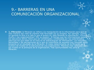 9.- BARRERAS EN UNA
       COMUNICACIÓN ORGANIZACIONAL



   1.-Filtración: la filtración se refiere a la manipulación de la información para que de
    esta manera sea vista de manera más favorable por el receptor. Por ejemplo, cuando
    un gerente le dice a su jefe lo que el quiere oír, está filtrando la información. ¿Ocurre
    mucho n las organizaciones? ¡Por su puesto!. Al tiempo que las informaciones pasa a
    los ejecutivos senior, tiene que ser condensada y sintetizada por los subordinados
    para que los que están en la cima no se sobrecarguen de información. Los intereses
    personales y las percepciones de lo que es importante de aquellos que resumen están
    presente en el resultado de la filtración. El mejor determinante de la filtración es el
    numero de niveles en la estructura de una organización. Mientras más verticales sean
    los niveles en la jerarquía de la organización, más oportunidades hay para la
    filtración.
 