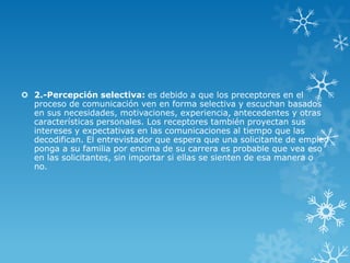  2.-Percepción selectiva: es debido a que los preceptores en el
  proceso de comunicación ven en forma selectiva y escuchan basados
  en sus necesidades, motivaciones, experiencia, antecedentes y otras
  características personales. Los receptores también proyectan sus
  intereses y expectativas en las comunicaciones al tiempo que las
  decodifican. El entrevistador que espera que una solicitante de empleo
  ponga a su familia por encima de su carrera es probable que vea eso
  en las solicitantes, sin importar si ellas se sienten de esa manera o
  no.
 
