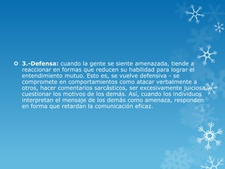  3.-Defensa: cuando la gente se siente amenazada, tiende a
  reaccionar en formas que reducen su habilidad para lograr el
  entendimiento mutuo. Esto es, se vuelve defensiva - se
  compromete en comportamientos como atacar verbalmente a
  otros, hacer comentarios sarcásticos, ser excesivamente juiciosa y
  cuestionar los motivos de los demás. Así, cuando los individuos
  interpretan el mensaje de los demás como amenaza, responden
  en forma que retardan la comunicación eficaz.
 