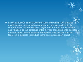  La comunicación es el proceso en que intervienen dos autores
  auxiliados por unos medios para que el mensaje objeto de la
  comunicación circule desde el origen hasta el destino, establece
  una relación de las personas entre si y las organizaciones sociales
  de forma que la comunicación influyen la vida del ser humano
  tanto en el aspecto individual como en su dimensión social.
 
