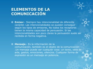 ELEMENTOS DE LA
COMUNICACIÓN

 Emisor.- Siempre hay intencionalidad de diferente
  carácter. Las intencionalidades se pueden conseguir
  según los tipos de emisores, No todos los receptores
  tienen la misma capacidad de persuasión. Si las
  intencionalidades son poco claras la persuasión suele ser
  recibida en forma negativa.


 Mensaje.- Es la información de la
  comunicación, también es el objeto de la comunicación
  .Un mensaje puede ser cualquier cosa: un texto, obra de
  arte, gestos, emociones, silencios. Cualquier forma de
  expresión es un mensaje en potencia.
 