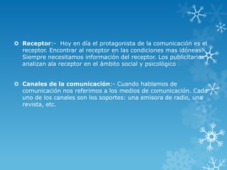  Receptor:- Hoy en día el protagonista de la comunicación es el
  receptor. Encontrar al receptor en las condiciones mas idóneas.
  Siempre necesitamos información del receptor. Los publicitarios
  analizan ala receptor en el ámbito social y psicológico


 Canales de la comunicación:- Cuando hablamos de
  comunicación nos referimos a los medios de comunicación. Cada
  uno de los canales son los soportes: una emisora de radio, una
  revista, etc.
 