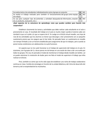 Se evalúa tanto a los estudiantes individualmente como al grupo en conjunto. SI NO
Se evalúa el trabajo realizado pero también el funcionamiento del grupo como equipo
de trabajo.
SI NO
Se usa para cualquier tipo de contenido y actividad (búsqueda de información, creación
de un producto, evaluación, etc.).
SI NO
¿Qué aspectos de tu estructura de aprendizaje crees que puedes cambiar para hacerla más
cooperativa?
Establecer claramente las tareas y actividades que debe realizar cada estudiante en el aula o
previamente en casa. El resultado del trabajo en el aula es mucho mejor cuando el alumno sabe con
claridad lo que se le pide y lo que se espera de él. Yo cuelgo en el AULA virtual moodle, una hoja de
ruta de las actividades que los alumnos se tienen que descargar y leer previamente con un pequeño
cuestionario previo que me asegure que lo han leído. He pensado hacer un cuestionario en moodle
con tiempo limitado y con un horario establecido para asegurarme de que lo trabajan, pero cuando se
ponen tantas condiciones con adolescentes no suele funcionar.
Un aspecto que no me suele funcionar es el trabajo de supervisión del trabajo en el aula. En
ocasiones, con 6 grupos de 4, a duras penas me da tiempo en una sesión de clase a dar una vuelta por
todos los grupos. Por eso, he pensado el modo de monitorizar el trabajo desde moodle con twitter, así
se puede solucionar la resolución de dudas pero me falta el modo de supervisar el trabajo que ellos
realizan en directo.
Pero, también es cierto que no he sido capaz de establecer una rutina de trabajo colaborativo
continua en clase. Cambio de estrategia en función de la unidad didáctica y del ritmo de desarrollo del
temario y de la receptividad de los muchachos.
 