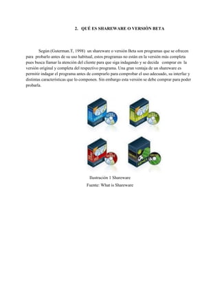 2. QUÉ ES SHAREWARE O VERSIÓN BETA
Según (Guterman.T, 1998) un shareware o versión Beta son programas que se ofrecen
para probarlo antes de su uso habitual, estos programas no están en la versión más completa
pues busca llamar la atención del cliente para que siga indagando y se decida comprar en la
versión original y completa del respectivo programa. Una gran ventaja de un shareware es
permitir indagar el programa antes de comprarlo para comprobar el uso adecuado, su interfaz y
distintas características que lo componen. Sin embargo esta versión se debe comprar para poder
probarla.
Ilustración 1 Shareware
Fuente: What is Shareware
 