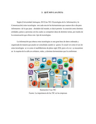 3. QUÉ SON LAS (TICS)
Según (Universidad Antioquia, 2015) las TIC (Tecnologías de la Información y la
Comunicación) estas tecnologías son cada una de las herramientas que usamos día a día para
informarnos de lo que pasa alrededor del mundo, es decir permite la conexión entre distintas
entidades, países y personas con las cuales se comparten ideas de distintos temas, por medio de
la comunicación que ofrece esta tipo de tecnologías.
La información que abarca estas tecnologías es una gran base de datos ordenada y
organizada de manera que puede ser consultada cuando se quiera. Es usual ver como el uso de
estas tecnologías se ve como el analfabetismo de pleno siglo XXI, pero a la vez se encuentran
en la esquina de la calle en celulares, redes, y distintas herramientas que lo conforman.
Ilustración 2 Las TIC
Fuente: La importancia de las TIC en las empresas
 