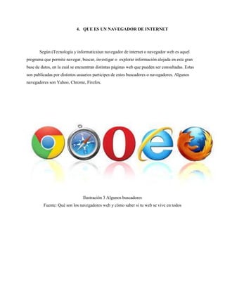 4. QUE ES UN NAVEGADOR DE INTERNET
Según (Tecnología y informatica)un navegador de internet o navegador web es aquel
programa que permite navegar, buscar, investigar o explorar información alojada en esta gran
base de datos, en la cual se encuentran distintas páginas web que pueden ser consultadas. Estas
son publicadas por distintos usuarios participes de estos buscadores o navegadores. Algunos
navegadores son Yahoo, Chrome, Firefox.
Ilustración 3 Algunos buscadores
Fuente: Qué son los navegadores web y cómo saber si tu web se vive en todos
 