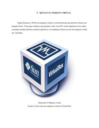 5. QUÉ ES UNA MÁQUINA VIRTUAL
Según (Serrano.J, 2010) una máquina virtual es una herramienta que permite simular una
maquina física. Tiene gran ventaja ya que permite tener en un PC varias máquinas en las cuales
se pueden instalar distintos sistemas operativos, sin embargo el hacer uso de esta máquina virtual
son limitados.
Ilustración 4 Máquina virtual
Fuente: Cómo crear una máquina virtual en Virtual Box
 