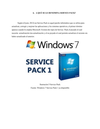 6. A QUÉ SE LE DENOMINA SERVICE PACK?
Según (r2yum, 2012) un Service Pack es aquel parche informático que se utiliza para
actualizar, corregir y mejorar las aplicaciones y los sistemas operativos, el primer término
aparece cuando lo emplea Microsoft. Existen dos tipos de Service Pack el poyudo el cual
necesita actualización tras actualización y el no poyudo el cual permite actualizar el reciente sin
haber actualizado el anterior.
Ilustración 5 Service Pack
Fuente: Windows 7 Service Pack 1 ya disponible
 