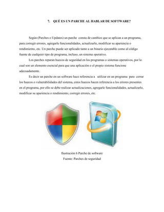 7. QUÉ ES UN PARCHE AL HABLAR DE SOFTWARE?
Según (Parches o Updates) un parche consta de cambios que se aplican a un programa,
para corregir errores, agregarle funcionalidades, actualizarlo, modificar su apariencia o
rendimiento, etc. Un parche puede ser aplicado tanto a un binario ejecutable como al código
fuente de cualquier tipo de programa, incluso, un sistema operativo.
Los parches reparan huecos de seguridad en los programas o sistemas operativos, por lo
cual son un elemento esencial para que una aplicación o el propio sistema funcione
adecuadamente.
Es decir un parche en un software hace referencia a utilizar en un programa para cerrar
los huecos o vulnerabilidades del sistema, estos huecos hacen referencia a los errores presentes
en el programa, por ello se debe realizar actualizaciones, agregarle funcionalidades, actualizarlo,
modificar su apariencia o rendimiento, corregir errores, etc.
Ilustración 6 Parche de software
Fuente: Parches de seguridad
 