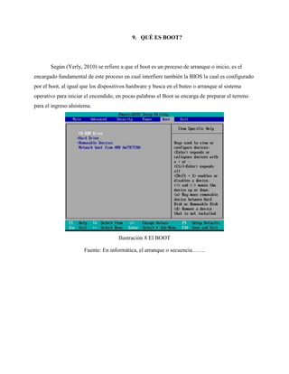 9. QUÉ ES BOOT?
Según (Yerly, 2010) se refiere a que el boot es un proceso de arranque o inicio, es el
encargado fundamental de este proceso en cual interfiere también la BIOS la cual es configurado
por el boot, al igual que los dispositivos hardware y busca en el buteo o arranque al sistema
operativo para iniciar el encendido, en pocas palabras el Boot se encarga de preparar el terreno
para el ingreso alsistema.
Ilustración 8 El BOOT
Fuente: En informática, el arranque o secuencia…….
 