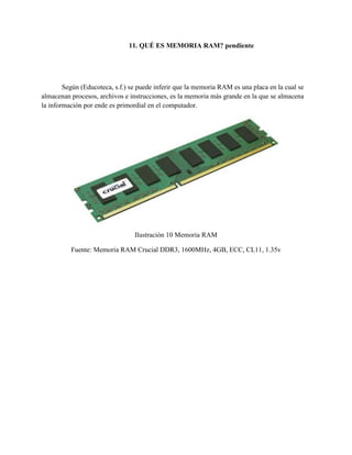 11. QUÉ ES MEMORIA RAM? pendiente
Según (Educoteca, s.f.) se puede inferir que la memoria RAM es una placa en la cual se
almacenan procesos, archivos e instrucciones, es la memoria más grande en la que se almacena
la información por ende es primordial en el computador.
Ilustración 10 Memoria RAM
Fuente: Memoria RAM Crucial DDR3, 1600MHz, 4GB, ECC, CL11, 1.35v
 