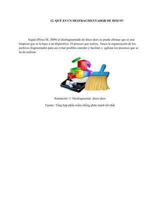 12. QUÉ ES UN DESFRAGMENTADOR DE DISCO?
Según (Pérez.M, 2009) el desfragmentado de disco duro se puede afirmar que es una
limpieza que se le hace a un dispositivo. El proceso que realiza, busca la organización de los
archivos fragmentados para así evitar posibles enredos y facilitar o agilizar los procesos que se
ha de realizar.
Ilustración 11 Desfragmentar disco duro
Fuente: Tổng hợp phần mềm chống phân mảnh tốt nhất
 