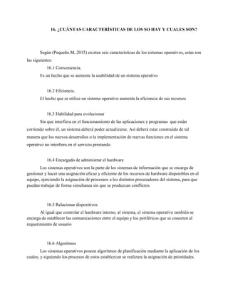 16. ¿CUÁNTAS CARACTERÍSTICAS DE LOS SO HAY Y CUALES SON?
Según (Pequeño.M, 2015) existen seis características de los sistemas operativos, estas son
las siguientes:
16.1 Conveniencia.
Es un hecho que se aumente la usabilidad de un sistema operativo
16.2 Eficiencia.
El hecho que se utilice un sistema operativo aumenta la eficiencia de sus recursos
16.3 Habilidad para evolucionar
Sin que interfiera en el funcionamiento de las aplicaciones y programas que están
corriendo sobre él, un sistema deberá poder actualizarse. Así deberá estar construido de tal
manera que los nuevos desarrollos o la implementación de nuevas funciones en el sistema
operativo no interfiera en el servicio prestando.
16.4 Encargado de administrar el hardware
Los sistemas operativos son la parte de los sistemas de información que se encarga de
gestionar y hacer una asignación eficaz y eficiente de los recursos de hardware disponibles en el
equipo, ejerciendo la asignación de procesaos a los distintos procesadores del sistema, para que
puedan trabajar de forma simultanea sin que se produzcan conflictos.
16.5 Relacionar dispositivos
Al igual que controlar el hardware interno, al sistema, el sistema operativo también se
encarga de establecer las comunicaciones entre el equipo y los periféricos que se conecten al
requerimiento de usuario
16.6 Algoritmos
Los sistemas operativos poseen algoritmos de planificación mediante la aplicación de los
cuales, y siguiendo los procesos de estos establezcan se realizara la asignación de prioridades.
 