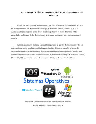 17. CUÁNTOS Y CUÁLES TIPOS DE SO HAY PARA LOS DISPOSITIVOS
MÓVILES
Según (Davila.C, 2012) Existen múltiples opciones de sistemas operativos móviles pero
las más reconocidas son Symbian, BlackBerry OS, Windows Mobile, IPhone OS, IOS y
Android, pero el uso de uno u otro de los sistemas operativos es el que determina 40 las
capacidades multimedia de los dispositivos y la forma en como estas van a interactuar con el
usuario.
Bueno la cantidad es bastante pero acá lo importante es que los dispositivos móviles son
una gran importancia para la comunidad ya que al existir objetos en pequeño se les puede
agregar sistemas operativos como a un dispositivo considerablemente mediano o grande, estos
sistemas operativos son los más reconocidos como Symbiam, BlackBerry OS, Windows Mobile,
IPhone OS, IOS y Android, además de otros como Windows Phone y Firefox Phone.
Ilustración 16 Sistemas operativos para dispositivos móviles
Fuente: Celulares y sistemas operativos
 