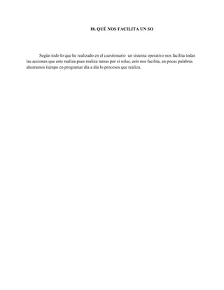 18. QUÉ NOS FACILITA UN SO
Según todo lo que he realizado en el cuestionario un sistema operativo nos facilita todas
las acciones que este realiza pues realiza tareas por si solas, esto nos facilita, en pocas palabras
ahorramos tiempo en programar día a día lo procesos que realiza.
 