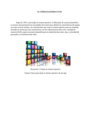 19. CÓMO ELEGIMOS UN SO
Según (E, 2013) para elegir un sistema operativo se debe partir de un paso primordial y
es conocer necesariamente las necesidades del usuario pero además las características del equipo
en el que se ha de instalar y las características que exige el sistema operativo para ser instalado,
teniendo en cuenta que estas características son los requerimientos tales como cantidad de
memoria RAM, espacio necesario disponible para la unidad del disco duro, tipo y velocidad del
procesador y la resolución del video.
Ilustración 17 Elegir un sistema operativo
Fuente: Claves para elegir el sistema operativo de una app
 