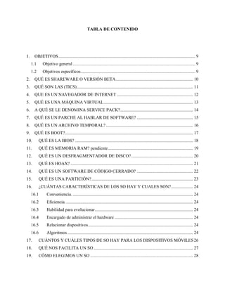 TABLA DE CONTENIDO
1. OBJETIVOS............................................................................................................................ 9
1.1 Objetivo general ............................................................................................................... 9
1.2 Objetivos específicos........................................................................................................ 9
2. QUÉ ES SHAREWARE O VERSIÓN BETA...................................................................... 10
3. QUÉ SON LAS (TICS) ......................................................................................................... 11
4. QUE ES UN NAVEGADOR DE INTERNET ..................................................................... 12
5. QUÉ ES UNA MÁQUINA VIRTUAL................................................................................. 13
6. A QUÉ SE LE DENOMINA SERVICE PACK?.................................................................. 14
7. QUÉ ES UN PARCHE AL HABLAR DE SOFTWARE? ................................................... 15
8. QUÉ ES UN ARCHIVO TEMPORAL?............................................................................... 16
9. QUÉ ES BOOT?.................................................................................................................... 17
10. QUÉ ES LA BIOS? ........................................................................................................... 18
11. QUÉ ES MEMORIA RAM? pendiente............................................................................. 19
12. QUÉ ES UN DESFRAGMENTADOR DE DISCO?........................................................ 20
13. QUÉ ES HOAX? ............................................................................................................... 21
14. QUÉ ES UN SOFTWARE DE CÓDIGO CERRADO? ................................................... 22
15. QUÉ ES UNA PARTICIÓN?............................................................................................ 23
16. ¿CUÁNTAS CARACTERÍSTICAS DE LOS SO HAY Y CUALES SON?.................... 24
16.1 Conveniencia. ............................................................................................................. 24
16.2 Eficiencia.................................................................................................................... 24
16.3 Habilidad para evolucionar......................................................................................... 24
16.4 Encargado de administrar el hardware ....................................................................... 24
16.5 Relacionar dispositivos............................................................................................... 24
16.6 Algoritmos.................................................................................................................. 24
17. CUÁNTOS Y CUÁLES TIPOS DE SO HAY PARA LOS DISPOSITIVOS MÓVILES26
18. QUÉ NOS FACILITA UN SO .......................................................................................... 27
19. CÓMO ELEGIMOS UN SO ............................................................................................. 28
 