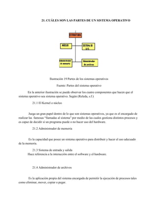 21. CUÁLES SON LAS PARTES DE UN SISTEMA OPERATIVO
Ilustración 19 Partes de los sistemas operativos
Fuente: Partes del sistema operativo
En la anterior ilustración se puede observar los cuatro componentes que hacen que el
sistema operativo sea sistema operativo. Según (Releda, s.f.)
21.1 El Kernel o núcleo
Juega un gran papel dentro de lo que son sistemas operativos, ya que es el encargado de
realizar las famosas “llamadas al sistema” por medio de las cuales gestiona distintos procesos y
es capaz de decidir si un programa puede o no hacer uso del hardware.
21.2 Administrador de memoria
Es la capacidad que posee un sistema operativo para distribuir y hacer el uso adecuado
de la memoria.
21.3 Sistema de entrada y salida
Hace referencia a la interacción entre el software y el hardware.
21.4 Administrador de archivos
Es la aplicación propia del sistema encargada de permitir la ejecución de procesos tales
como eliminar, mover, copiar o pegar.
 