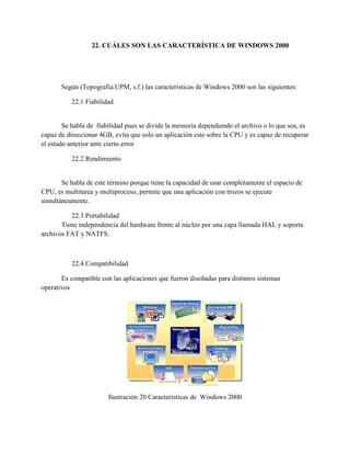 22. CUÁLES SON LAS CARACTERÍSTICA DE WINDOWS 2000
Según (Topografia.UPM, s.f.) las características de Windows 2000 son las siguientes:
22.1 Fiabilidad
Se habla de fiabilidad pues se divide la memoria dependiendo el archivo o lo que sea, es
capaz de direccionar 4GB, evita que solo un aplicación este sobre la CPU y es capaz de recuperar
el estado anterior ante cierto error
22.2 Rendimiento
Se habla de este término porque tiene la capacidad de usar completamente el espacio de
CPU, es multitarea y multiproceso, permite que una aplicación con trozos se ejecute
simultáneamente.
22.3 Portabilidad
Tiene independencia del hardware frente al núcleo por una capa llamada HAL y soporta
archivos FAT y NATFS.
22.4 Compatibilidad
Es compatible con las aplicaciones que fueron diseñadas para distintos sistemas
operativos
Ilustración 20 Características de Windows 2000
 
