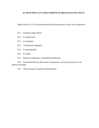 26. MENCIONE LAS CARACTERÍSTICAS PRINCIPALES DE LINUX?
Según (García.S, s.f.) Las características del sistema operativo Linux son las siguientes:
26.1 Contiene código abierto
26.2 Es multiusuario
26.3 Es multitarea
26.4 Es fácilmente adaptable
26.5 Es personalizado
26.6 Es seguro
26.7 Puede ser modificado y redistribuido libremente
26.8 No permite fallas de aplicaciones o programas o al menos esto ocurre en un
mínimo porcentaje
26.9 Ofrece una gran variedad de distribuciones
 
