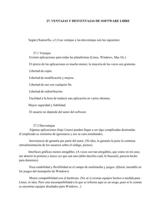 27. VENTAJAS Y DESVENTAJAS DE SOFTWARE LIBRE
Según (Xaenorfia, s.f.) Las ventajas y las desventajas son las siguientes:
27.1 Ventajas
Existen aplicaciones para todas las plataformas (Linux, Windows, Mac Os ).
El precio de las aplicaciones es mucho menor, la mayoría de las veces son gratuitas.
Libertad de copia.
Libertad de modificación y mejora.
Libertad de uso con cualquier fin.
Libertad de redistribución.
Facilidad a la hora de traducir una aplicación en varios idiomas.
Mayor seguridad y fiabilidad.
El usuario no depende del autor del software.
27.2 Desventajas
Algunas aplicaciones (bajo Linux) pueden llegar a ser algo complicadas desinstalar.
(Complicado es sinónimo de ignorancia y eso se cura estudiando).
Inexistencia de garantía por parte del autor. (Ni idea, la garantía la pone la continua
retroalimentación de los usuarios sobre el código, pienso).
Interfaces gráficas menos amigables. (A veces son tan amigables, que como en mi caso,
me aburrió la primera y única vez que usé uno (debo decirles cuál, lo buscaré), parecía hecho
para dummies).
Poca estabilidad y flexibilidad en el campo de multimedia y juegos. (Quizá, inestable en
los juegos del monopolio de Windows)
Menor compatibilidad con el hardware. (No sé si existan equipos hechos a medida para
Linux, ni idea. Pero esta incompatibilidad a la que se refieren aquí es un sesgo, pues si lo común
es encontrar equipos diseñados para Windows...)
 