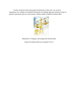 El autor al parecer toma como punto de referencia a Linux este a su vez da su
experiencia. Las ventajas son realmente fascinantes sin embargo algo que entristece es que se
pierde la autoría por que no se cita al autor y demás cuando se habla de software libre.
Ilustración 21 Ventajas y desventajas del software libre
Fuente: El software libre en el ecuador Lu 8-12
 