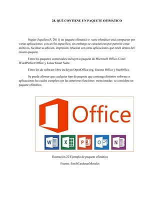28. QUÉ CONTIENE UN PAQUETE OFIMÁTICO
Según (Aguilera.P, 2011) un paquete ofimático o suite ofimático está compuesto por
varias aplicaciones con un fin específico, sin embargo se caracterizan por permitir crear
archivos, facilitar su edición, impresión, relación con otras aplicaciones que estén dentro del
mismo paquete.
Entre los paquetes comerciales incluyen a paquete de Microsoft Office, Corel
WordPerfect Office y Lotus Smart Suite.
Entre los de software libre incluyen OpenOffice.org, Gnome Office y StarOffice.
Se puede afirmar que cualquier tipo de paquete que contenga distintos software o
aplicaciones las cuales cumplen con las anteriores funciones mencionadas se considera un
paquete ofimático.
Ilustración 22 Ejemplo de paquete ofimático
Fuente: EmiliCardenasMorales
 
