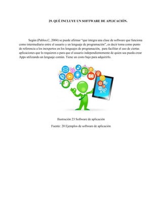 29. QUÉ INCLUYE UN SOFTWARE DE APLICACIÓN.
Según (Pablos.C, 2004) se puede afirmar “que integra una clase de software que funciona
como intermediario entre el usuario y un lenguaje de programación”, es decir toma como punto
de referencia a los inexpertos en los lenguajes de programación, para facilitar el uso de ciertas
aplicaciones que lo requieren o para que el usuario independientemente de quien sea pueda crear
Apps utilizando un lenguaje común. Tiene un costo bajo para adquirirlo.
Ilustración 23 Software de aplicación
Fuente: 20 Ejemplos de software de aplicación
 