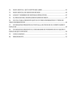 32. MAPA MENTAL QUÉ S SOFTWARE LIBRE.............................................................. 43
33. MAPA MENTAL DE SERVICIOS DE RED................................................................... 44
34. LOGOS Y NOMBRES DE SISTEMAS OPERATIVOS. ................................................ 45
35. EL PROCESO DEL DESFRAGMENTADOR DE DISCO.............................................. 47
36. EN UNA TABLA PRESENTE QUÉ ES UN VIRUS INFORMÁTICO Y TIPOS DE
VIRUS INFORMÁTICOS. .......................................................................................................... 48
37. EN IMÁGENES PRESENTE SU PANTALLA DE INCIO DE SU COMPUTADOR Y
EXPLICAR................................................................................................................................... 49
38. EN IMÁGENES PRESENTE EL EXPLORADOR DE WINDOWS DE SU EQUIPO Y
EXPLICAR QUE CONTIENE..................................................................................................... 50
39. CONCLUSIONES ............................................................................................................. 51
40. BIBLIOGRAFÍA ............................................................................................................... 52
 