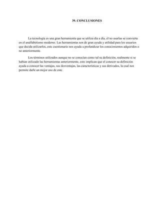 39. CONCLUSIONES
La tecnología es una gran herramienta que se utiliza día a día, el no usarlas se convierte
en el analfabetismo moderno. Las herramientas son de gran ayuda y utilidad para los usuarios
que decida utilizarlos, este cuestionario nos ayuda a profundizar los conocimientos adquiridos o
no anteriormente.
Los términos utilizados aunque no se conocían como tal su definición, realmente si se
habían utilizado las herramientas anteriormente, esto implican que el conocer su definición
ayuda a conocer las ventajas, sus desventajas, las características y sus derivados, la cual nos
permite darle un mejor uso de este.
 