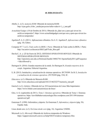 40. BIBLIOGRAFÍA
Abello, L. (s.f.). memoria RAM. Obtenido de memoria RAM:
http://ryan.gulix.cl/dw/_media/proyectos/taller-redes/ri-1_c_ram.pdf
Actualidad Gadget. (18 de Octubre de 2011). Obtenido de ¿Qué son y para qué sirven los
archivos temporales?: https://www.actualidadgadget.com/que-son-y-para-que-sirven-los-
archivos-temporales/
Aguilera.P, A. E. (2011). Aplicasciones ofimatica. En A. E. Aguilera.P, Aplicasciones ofimatica
(pág. 10). Editex.
Computer N° 7. (s.f.). Todo sosbre la BIOS, 1 Parte. Obtenido de Todo sosbre la BIOS, 1 Parte:
http://isa.uniovi.es/docencia/SIGC/pdf/Todo_Bios.pdf
Davila.C, A. y. (25 de Enero de 2012). SISTEMAS OPERATIVOS MOVILES. Obtenido de
SISTEMAS OPERATIVOS MOVILES:
http://repository.ean.edu.co/bitstream/handle/10882/761/AponteSanly2011.pdf?sequence
=1&isAllowed=y
Duringon.N. (2016). Grandes maestros de la estafa. En Duringon.N, Grandes maestros de la
estafa. Argentina: Editorial Argentina.
E, B. (2013). Instalación y actualización de sistemas operativos. IFCT0309. En B. E, Instalación
y actualización de sistemas operativos. IFCT0309 (pág. 334). IC.
Educoteca. (s.f.). Obtenido de Memoria RAM:
http://www.educoteca.com/uploads/4/6/2/3/46232277/memoria_ram.pdf
García.S. (s.f.). Lifedeer. Obtenido de Las 10 Características de Linux Más Importantes:
https://www.lifeder.com/caracteristicas-de-linux/
Glez, A. G. (septiembre de 2011). Tema 1. Sistemas operativos. Obtenido de Tema 1. Sistemas
operativos: https://iesvillalbahervastecnologia.files.wordpress.com/2011/09/sistemas-
operativos2.pdf
Guterman.T. (1998). Informática y deporte. En Guterman.T, Informática y deporte (pág. 58).
España: Inde.
Linux desde cero. (s.f.). En Linux desde cero (pág. 16). Argentina: USERS.
Microsoft. (s.f.). Microsoft. Obtenido de Archivos temporales de Windows:
https://support.microsoft.com/es-co/help/92635/windows-temporary-files
 