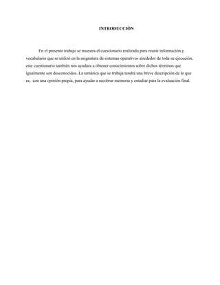 INTRODUCCIÓN
En el presente trabajo se muestra el cuestionario realizado para reunir información y
vocabulario que se utilizó en la asignatura de sistemas operativos alrededor de toda su ejecución,
este cuestionario también nos ayudara a obtener conocimientos sobre dichos términos que
igualmente son desconocidos. La temática que se trabaja tendrá una breve descripción de lo que
es, con una opinión propia, para ayudar a recobrar memoria y estudiar para la evaluación final.
 