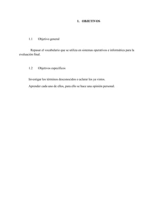 1. OBJETIVOS
1.1 Objetivo general
Repasar el vocabulario que se utiliza en sistemas operativos e informática para la
evaluación final.
1.2 Objetivos específicos
Investigar los términos desconocidos o aclarar los ya vistos.
Aprender cada uno de ellos, para ello se hace una opinión personal.
 