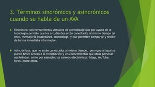 3. Términos sincrónicos y asincrónicos
cuando se habla de un AVA
 Sincrónico: son herramientas virtuales de aprendizaje que por ayuda de la
tecnología permite que los estudiantes estén conectados al mismo tiempo (el
chat, mensajería instantánea, microblogs) y que permiten compartir y recibir
de forma inmediata información.
 Asincrónicos: que no estén conectados al mismo tiempo. pero que al igual se
puede tener acceso a la información y los conocimientos que otras personas
nos brindan como por ejemplo; los correos electrónicos, blogs, YouTube,
foros, entre otros.
 
