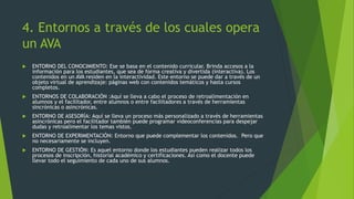 4. Entornos a través de los cuales opera
un AVA
 ENTORNO DEL CONOCIMIENTO: Ese se basa en el contenido curricular. Brinda accesos a la
información para los estudiantes, que sea de forma creativa y divertida (interactiva). Los
contenidos en un AVA residen en la interactividad. Este entorno se puede dar a través de un
objeto virtual de aprendizaje: páginas web con contenidos temáticos y hasta cursos
completos.
 ENTORNOS DE COLABORACIÓN :Aquí se lleva a cabo el proceso de retroalimentación en
alumnos y el facilitador, entre alumnos o entre facilitadores a través de herramientas
sincrónicas o asincrónicas.
 ENTORNO DE ASESORÍA: Aquí se lleva un proceso más personalizado a través de herramientas
asincrónicas pero el facilitador también puede programar videoconferencias para despejar
dudas y retroalimentar los temas vistos.
 ENTORNO DE EXPERIMENTACIÓN: Entorno que puede complementar los contenidos. Pero que
no necesariamente se incluyen.
 ENTORNO DE GESTIÓN: Es aquel entorno donde los estudiantes pueden realizar todos los
procesos de inscripción, historial académico y certificaciones. Así como el docente puede
llevar todo el seguimiento de cada uno de sus alumnos.
 