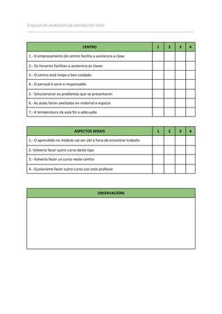 Enquisa de avaliación da satisfacción final.
___________________________________________________________________________________________________



                                   CENTRO                                    1     2      3     4

 1.- O emprazamento do centro facilita a asistencia a clase

 2.- Os horarios facilitan a asistencia ás clases

 3.- O centro está limpo e ben coidado

 4.- O persoal é serio e responsable

 5.- Solucionaron os problemas que se presentaron

 6.- As aulas foron axeitadas en material e espacio

 7.- A temperatura da aula foi a adecuada



                              ASPECTOS XERAIS                                1     2      3     4

 1.- O aprendido no módulo vai ser útil á hora de encontrar traballo

 2.-Volvería facer outro curso deste tipo

 3.- Volvería facer un curso neste centro

 4.- Gustaríame facer outro curso con este profesor




                                             OBSERVACIÓNS
 