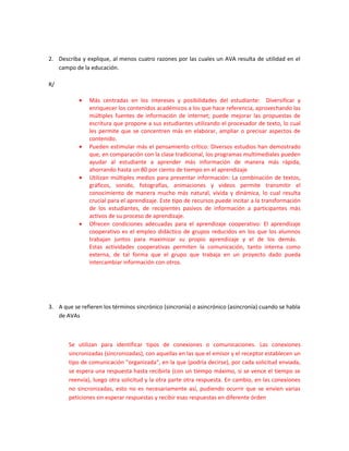 2. Describa y explique, al menos cuatro razones por las cuales un AVA resulta de utilidad en el
   campo de la educación.

R/

           •    Más centradas en los intereses y posibilidades del estudiante: Diversificar y
                enriquecer los contenidos académicos a los que hace referencia, aprovechando las
                múltiples fuentes de información de internet; puede mejorar las propuestas de
                escritura que propone a sus estudiantes utilizando el procesador de texto, lo cual
                les permite que se concentren más en elaborar, ampliar o precisar aspectos de
                contenido.
           •    Pueden estimular más el pensamiento crítico: Diversos estudios han demostrado
                que, en comparación con la clase tradicional, los programas multimediales pueden
                ayudar al estudiante a aprender más información de manera más rápida,
                ahorrando hasta un 80 por ciento de tiempo en el aprendizaje
           •    Utilizan múltiples medios para presentar información: La combinación de textos,
                gráficos, sonido, fotografías, animaciones y videos permite transmitir el
                conocimiento de manera mucho más natural, vívida y dinámica, lo cual resulta
                crucial para el aprendizaje. Este tipo de recursos puede incitar a la transformación
                de los estudiantes, de recipientes pasivos de información a participantes más
                activos de su proceso de aprendizaje.
           •    Ofrecen condiciones adecuadas para el aprendizaje cooperativo: El aprendizaje
                cooperativo es el empleo didáctico de grupos reducidos en los que los alumnos
                trabajan juntos para maximizar su propio aprendizaje y el de los demás.
                Estas actividades cooperativas permiten la comunicación, tanto interna como
                externa, de tal forma que el grupo que trabaja en un proyecto dado pueda
                intercambiar información con otros.




3. A que se refieren los términos sincrónico (sincronía) o asincrónico (asincronía) cuando se habla
   de AVAs



       Se utilizan para identificar tipos de conexiones o comunicaciones. Las conexiones
       sincronizadas (sincronizadas), con aquellas en las que el emisor y el receptor establecen un
       tipo de comunicación "organizada", en la que (podría decirse), por cada solicitud enviada,
       se espera una respuesta hasta recibirla (con un tiempo máximo, si se vence el tiempo se
       reenvía), luego otra solicitud y la otra parte otra respuesta. En cambio, en las conexiones
       no sincronizadas, esto no es necesariamente así, pudiendo ocurrir que se envien varias
       peticiones sin esperar respuestas y recibir esas respuestas en diferente órden
 