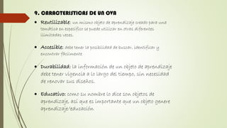 9. CARACTERISTICAS DE UN OVA
 Reutilizable: un mismo objeto de aprendizaje creado para una
temática en específico se puede utilizar en otras diferentes
ilimitadas veces.
 Accesible: debe tener la posibilidad de buscar, identificar y
encontrar fácilmente
 Durabilidad: la información de un objeto de aprendizaje
debe tener vigencia a lo largo del tiempo, sin necesidad
de renovar sus diseños.
 Educativo: como su nombre lo dice son objetos de
aprendizaje, así que es importante que un objeto genere
aprendizaje/educación
 