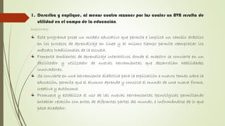 1. Describa y explique, al menos cuatro razones por las cuales un AVA resulta de
utilidad en el campo de la educación.
RAZONES:
Este programa posee un modelo educativo que permite e implica un cambio drástico
en los procesos de aprendizaje en línea y al mismo tiempo permite reemplazar los
métodos tradicionales de la escuela.
Fomenta ambientes de aprendizaje interactivos donde el maestro se convierte en un
facilitador y utilizador de nuevas herramientas que desarrollan habilidades
innovadoras.
Se convierte en una herramienta didáctica para la explicación e nuevos temas sobre la
educación, permite que el alumno aprenda y conozca el mundo de una nueva forma,
creativa y autónoma.
Promueve y estabiliza el uso de las nuevas herramientas tecnológicas permitiendo
entablar relación con entes de diferentes partes del mundo, e informándose de lo que
pasa alrededor.
 