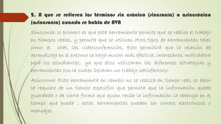 2. A que se refieren los términos sin crónico (sincronía) o asincrónico
(asincronía) cuando se habla de AVA
Sincronía: lo primero es que esta herramienta permite que se realice el trabajo
en tiempos reales, y permite que se utilicen otros tipos de herramientas tales
como: el chat, las videoconferencias. Esto permitirá que la relación de
aprendizaje en el entorno se haga mucho más efectiva, interesante, motivadora
para los estudiantes., ya que ellos utilizaran las diferentes estrategias y
herramientas con la cuales llevaran un trabajo satisfactorio.
Asíncrona: Esta herramienta en cambio no se realiza en tiempo real, es decir
se requiere de un tiempo específico que permita que la información quede
guardada o de cierta forma que quien recibe la información la obtenga en el
tiempo que pueda , estas herramientas pueden ser correos electrónicos o
mensajes.
 