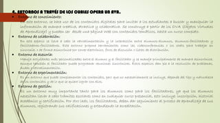 4. ENTORNOS A TRAVÉS DE LOS CUALES OPERA UN AVA.
 Entorno de conocimiento:
En este entorno, se hace uso de los contenidos digitales para invitar a los estudiantes a buscar y manipular la
información de manera creativa, atractiva y colaborativa. Se construye a partir de los OVA (Objetos Virtuales
de Aprendizaje) y pueden ser desde una página Web con contenidos temáticos, hasta un curso completo.
 Entorno de colaboración:
En este espacio se lleva a cabo la retroalimentación y la interacción entre alumnos-alumnos, alumnos-facilitadores y
facilitadores-facilitadores. Este entorno propone herramientas como las videoconferencias o los chats para trabajar en
sincronía, o de forma asincrónica por correo electrónico, foros de discusión o listas de distribución.
 Entorno de asesoría:
Maneja actividades más personalizadas entre el alumno y el facilitador y se maneja principalmente de manera asincrónica,
aunque también el facilitador puede programar reuniones sincrónicas. Estos espacios dan pie a la resolución de problemas,
dudas o retroalimentación.
 Entorno de experimentación:
Es un entorno que puede complementar los contenidos, pero que no necesariamente se incluye, depende del tipo y naturaleza
de los contenidos y de lo que se quiere lograr con ellos.
 Entorno de gestión:
Es un entorno muy importante tanto para los alumnos como para los facilitadores, ya que los alumnos
necesitan llevar a cabo trámites escolares como en cualquier curso presencial, esto incluye: inscripción, historial
académico y certificación. Por otro lado, los facilitadores, deben dar seguimiento al proceso de aprendizaje de sus
alumnos, registrando sus calificaciones y extendiendo la acreditación.
 