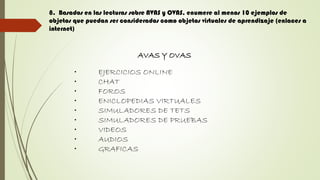 8. Basados en las lecturas sobre AVAS y OVAS, enumere al menos 10 ejemplos de
objetos que puedan ser considerados como objetos virtuales de aprendizaje (enlaces a
internet)
AVAS Y OVAS
• EJERCICIOS ONLINE
• CHAT
• FOROS
• ENICLOPEDIAS VIRTUALES
• SIMULADORES DE TETS
• SIMULADORES DE PRUEBAS
• VIDEOS
• AUDIOS
• GRAFICAS
 