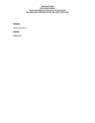 UNIVERSIDAD LIBRE
                                       FACULTAD DE CIENCIAS
                         Nuevas Tecnologías de la Información y la Comunicación
                     Mg. SONIA ROCIO CORREDOR CASTRO - Mg. FANNY LOPEZ VALEK




NOMBRE:

Hector Javier mora

CODIGO:

025081184
 
