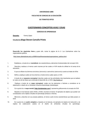 UNIVERSIDAD LIBRE

                                    FACULTAD DE CIENCIAS DE LA EDUCACIÒN

                                                EJE TEMATICO NTICS



                              CUESTIONARIO CONCEPTOS AVAS Y OVAS
                                            EJERCICIO DE APRENDIZAJE

      Docente:         Fanny López

      Estudiante:diego Steven Camaño Prieto




      Desarrolle los siguientes ítems y para ello, revise la página de la U. Los Libertadores sobre los
      organizadores gráficos

      (http://www.ulibertadores.edu.co:8089/virtual/Herramientas/organizadores_graficos.htm)



1.      Establezca, a través de un mentefacto, las características y elementos fundamentales del concepto AVA.

2.      Describa y explique, al menos cuatro razones por las cuales un AVA resulta de utilidad en el campo de la
      educación.

3.      A que se refieren los términos sincrónico (sincronía) o asincrónico (asincronía) cuando se habla de AVAs

4.      Defina y explique cuales son los entornos a través de los cuales opera un AVA

5.      A través de un esquema conceptual, describa cuales son las actividades más importantes que se realizan
      en cada una de las fases que contempla el desarrollo de un AVA [ http://bubbl.us ]

6.       Explique a través de un mapa conceptual, cuales son los elementos o factores a considerar en la
      elaboración o diseño de un Ambiente Virtual de Aprendizaje (metodología)

7.      Con ayuda de un mapa mental [ http://mindmeister.com ], represente gráficamente el concepto de OVA

8.      Basados en las lecturas sobre AVAS y OVAS, enumere al menos 10 ejemplos de objetos que puedan ser
      considerados como objetos virtuales de aprendizaje (enlaces a internet)

9.      Mencione y describa con sus propias palabras, al menos cuatro de las características que debe poseer un
      OVA

10.     Con ayuda de un cuadro sinóptico y basados en la lecturas, de ejemplos de objetos de instrucción y de
      objetos de colaboración usados en el diseño de ambientes virtuales de aprendizaje.
 