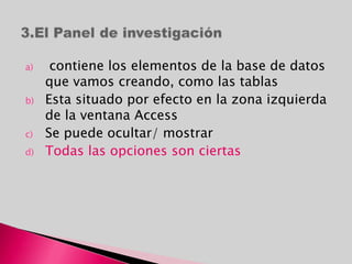 a) contiene los elementos de la base de datos
que vamos creando, como las tablas
b) Esta situado por efecto en la zona izquierda
de la ventana Access
c) Se puede ocultar/ mostrar
d) Todas las opciones son ciertas
 